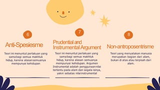 6
7
8
Anti-Spesiesme
Teori ini menuntut perlakuan yang
sama bagi semua makhluk
hidup, karena alasan semuanya
mempunyai kehidupan
Prudentialand
InstrumentalArgument
Teori ini menuntut perlakuan yang
sama bagi semua makhluk
hidup, karena alasan semuanya
mempunyai kehidupan. Argumen
Instrumental adalah penggunaannilai
tertentu pada alam dan segala isinya,
yakni sebatas nilaiinstrumental
Non-antroposentrisme
Teori yang menyatakan manusia
merupakan bagian dari alam,
bukan di atas atau terpisah dari
alam.
 