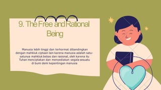 9.TheFreeandRational
Being
Manusia lebih tinggi dan terhormat dibandingkan
dengan mahkluk ciptaan lain karena manusia adalah satu-
satunya mahkluk bebas dan rasional, oleh karena itu
Tuhan menciptakan dan menyediakan segala sesuatu
di bumi demi kepentingan manusia
 