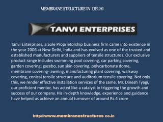 MEMBRANESTRUCTUREIN DELHI
http://www.membranestructures co.in
Tanvi Enterprises, a Sole Proprietorship business firm came into existence in
the year 2006 at New Delhi, India and has evolved as one of the trusted and
established manufacturers and suppliers of tensile structures. Our exclusive
product range includes swimming pool covering, car parking covering,
garden covering, gazebo, sun skin covering, polycarbonate dome,
membrane covering- awning, manufacturing plant covering, walkway
covering, conical tensile structure and auditorium tensile covering. Not only
this, we render effective installation services of the same. Mr. Dinesh Tyagi,
our proficient mentor, has acted like a catalyst in triggering the growth and
success of our company. His in-depth knowledge, experience and guidance
have helped us achieve an annual turnover of around Rs.4 crore.
 