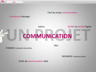 Chef de projet communication
    Community Manager



                                 Salons                      ACOM, by ISCOM Digital



                   COMMUNICATION
                                                PAO
Création entreprise & produits


                                                       NOVANCIA   Business School

              Outils de communication Web
 