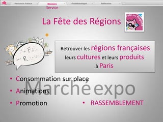 Service


         La Fête des Régions

                     Retrouver les régions   françaises
                      leurs cultures et leurs produits
                                  à Paris

• Consommation sur place
• Animations
• Promotion                  • RASSEMBLEMENT
 