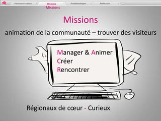 Missions


                        Missions
animation de la communauté – trouver des visiteurs

                   Manager & Animer
                   Créer
                   Rencontrer




       Régionaux de cœur - Curieux
 