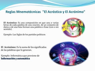 Reglas Mnemotécnicas "El Acróstico y El Acrónimo"
El Acróstico: Es una composición en que una o varias
letras de cada palabra de una oración, de un conjunto de
datos o de una lista forman una palabra o frase (con o sin
sentido).
Ejemplo: Las Siglas de los partidos políticos
El Acrónimo: Es la suma de los significados
de las palabras que lo generan.
Ejemplo: Informática que proviene de
Información y automática
 
