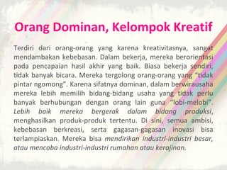 Orang Dominan, Kelompok Kreatif
Terdiri dari orang-orang yang karena kreativitasnya, sangat
mendambakan kebebasan. Dalam bekerja, mereka berorientasi
pada pencapaian hasil akhir yang baik. Biasa bekerja sendiri,
tidak banyak bicara. Mereka tergolong orang-orang yang “tidak
pintar ngomong”. Karena sifatnya dominan, dalam berwirausaha
mereka lebih memilih bidang-bidang usaha yang tidak perlu
banyak berhubungan dengan orang lain guna “lobi-melobi”.
Lebih baik mereka bergerak dalam bidang produksi,
menghasilkan produk-produk tertentu. Di sini, semua ambisi,
kebebasan berkreasi, serta gagasan-gagasan inovasi bisa
terlampiaskan. Mereka bisa mendirikan industri-industri besar,
atau mencoba industri-industri rumahan atau kerajinan.
 