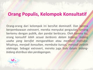 Orang Populis, Kelompok Konsultatif

Orang-orang dari kelompok ini bersifat dominatif. Dan karena
berpembawaan extrovert, mereka menyukai pergaulan, senang
bertemu dengan publik, dan pandai berbicara. Oleh karena itu,
orang konsultif lebih sesuai berbisnis dalam bidang- bidang
usaha yang bersifat mengarahkan atau memberi instruksi.
Misalnya, menjadi konsultan, membuka kursus, menjadi pelatih
olahraga. Sebagai extrovert, mereka juga baik dalam bidang-
bidang distribusi dan perdagangan.
 
