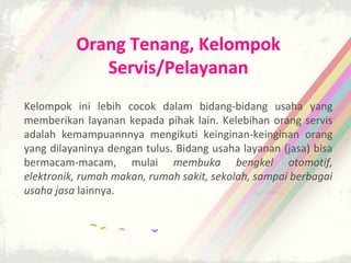 Orang Tenang, Kelompok
             Servis/Pelayanan
Kelompok ini lebih cocok dalam bidang-bidang usaha yang
memberikan layanan kepada pihak lain. Kelebihan orang servis
adalah kemampuannnya mengikuti keinginan-keinginan orang
yang dilayaninya dengan tulus. Bidang usaha layanan (jasa) bisa
bermacam-macam, mulai membuka bengkel otomotif,
elektronik, rumah makan, rumah sakit, sekolah, sampai berbagai
usaha jasa lainnya.
 