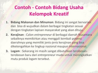 Contoh - Contoh Bidang Usaha
           Kelompok Kreatif
1. Bidang Makanan dan Minuman: Bidang ini sangat bervariasi
   dan bisa di wujudkan dalam berbagai tingkatan sesuai
   dengan tingkatan lapisan masyarakat yang akan dituju.
2. Kerajinan : Calon entrepreneur di berbagai daerah Nusantara
   sebaiknya memikirkan atau menggali kembali potensi
   daerahnya yang memiliki jenis-jenis kerajinan yang bisa
   diketengahkan ke lingkup nasional maupun internasional.
3. Logam : Sekarang ini masih sangat dibutuhkan terobosan-
   terobosan baru dari entrepreneur muda untuk meningkatkan
   mutu produk logam tersebut.
 
