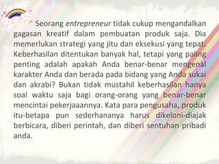 Seorang entrepreneur tidak cukup mengandalkan
gagasan kreatif dalam pembuatan produk saja. Dia
memerlukan strategi yang jitu dan eksekusi yang tepat.
Keberhasilan ditentukan banyak hal, tetapi yang paling
penting adalah apakah Anda benar-benar mengenal
karakter Anda dan berada pada bidang yang Anda sukai
dan akrabi? Bukan tidak mustahil keberhasilan hanya
soal waktu saja bagi orang-orang yang benar-benar
mencintai pekerjaaannya. Kata para pengusaha, produk
itu-betapa pun sederhananya harus dikeloni-diajak
berbicara, diberi perintah, dan diberi sentuhan pribadi
anda.
 
