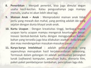 8. Penerbitan : Menjadi penerbit, bisa juga dimulai degan
    usaha kecil-kecilan. Kalau pengusahanya juga mampu
    menulis, usaha ini akan lebih ideal lagi.
9. Mainan Anak – Anak : Memproduksi mainan anak tidak
    perlu yang mewah dan mahal, yang penting adalah ide yang
    sejalan dengan dunia khayal anak-anak.
10. Kartu Ucapan : Dengan kreativitas tinggi, berbagai merek
    ucapan kartu ucapan mampu mengeruk keuntungan besar.
    Inovasi bentuk-bentuk kartu dengan menggunakan bahan-
    bahan yang tersedia juga bisa dilakukan asalkan Anda kreatif
    dan mau mendengarkan masukan-masukan pasar.
11. Karya-karya Intelektual : adalah produk-produk yang
    sepenuhnya merupakan hasil kerjakecerdasan seseorang.
    Termasuk dalam golongan ini adalah pembuatan perangkat
    lunak (software) komputer, penulisan buku, skenario film,
    paket-paket pembelajaran tambahan, penciptaan lagu dsb.
 