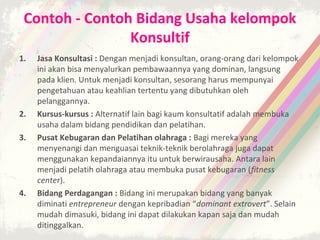 Contoh - Contoh Bidang Usaha kelompok
                Konsultif
1.   Jasa Konsultasi : Dengan menjadi konsultan, orang-orang dari kelompok
     ini akan bisa menyalurkan pembawaannya yang dominan, langsung
     pada klien. Untuk menjadi konsultan, sesorang harus mempunyai
     pengetahuan atau keahlian tertentu yang dibutuhkan oleh
     pelanggannya.
2.   Kursus-kursus : Alternatif lain bagi kaum konsultatif adalah membuka
     usaha dalam bidang pendidikan dan pelatihan.
3.   Pusat Kebugaran dan Pelatihan olahraga : Bagi mereka yang
     menyenangi dan menguasai teknik-teknik berolahraga juga dapat
     menggunakan kepandaiannya itu untuk berwirausaha. Antara lain
     menjadi pelatih olahraga atau membuka pusat kebugaran (fitness
     center).
4.   Bidang Perdagangan : Bidang ini merupakan bidang yang banyak
     diminati entrepreneur dengan kepribadian “dominant extrovert”. Selain
     mudah dimasuki, bidang ini dapat dilakukan kapan saja dan mudah
     ditinggalkan.
 