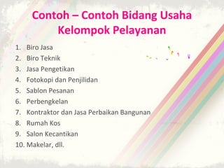 Contoh – Contoh Bidang Usaha
         Kelompok Pelayanan
1. Biro Jasa
2. Biro Teknik
3. Jasa Pengetikan
4. Fotokopi dan Penjilidan
5. Sablon Pesanan
6. Perbengkelan
7. Kontraktor dan Jasa Perbaikan Bangunan
8. Rumah Kos
9. Salon Kecantikan
10. Makelar, dll.
 