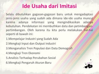 Ide Usaha dari Imitasi
Selalu dibutuhkan gagasan-gagasan baru untuk mengadaptasi
jenis-jenis usaha yang sudah ada dimana ide-ide usaha muncul
karena adanya informasi yang mengindikasikan adanya
kebutuhan. Pendekatan ini membuthkan data dan petimbangan-
pertimbangan. Oleh karena itu kita perlu melakukan hal-hal
seperti di bawah ini:
1.Mempelajar Industri yang Sudah Ada
2.Mengkaji Input dan Output Industri
3.Menganalisis Tren Populasi dan Data Demografi
4.Mengkaji Tren Ekonomi
5.Analisis Terhadap Perubahan Sosial
6.Mengkaji Pengaruh Aturan Baru
 