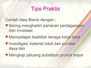 Tips Praktis
Carilah Idea Bisnis dengan :
♥ Sering menghadiri pameran perdagangan
  dan investasi
♥ Mempelajari keahlian tenaga kerja lokal
♥ Investigasi material lokal dan sumber
  daya lain
♥ Mengkaji peluang substitusi produk impor
 