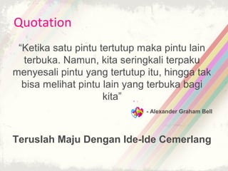 Quotation
 “Ketika satu pintu tertutup maka pintu lain
  terbuka. Namun, kita seringkali terpaku
menyesali pintu yang tertutup itu, hingga tak
  bisa melihat pintu lain yang terbuka bagi
                     kita”
                              - Alexander Graham Bell




Teruslah Maju Dengan Ide-Ide Cemerlang
 