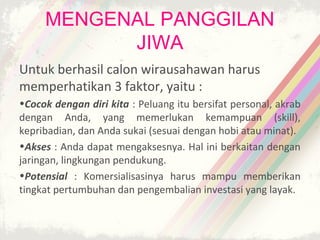 MENGENAL PANGGILAN
           JIWA
Untuk berhasil calon wirausahawan harus
memperhatikan 3 faktor, yaitu :
•Cocok dengan diri kita : Peluang itu bersifat personal, akrab
dengan Anda, yang memerlukan kemampuan (skill),
kepribadian, dan Anda sukai (sesuai dengan hobi atau minat).
•Akses : Anda dapat mengaksesnya. Hal ini berkaitan dengan
jaringan, lingkungan pendukung.
•Potensial : Komersialisasinya harus mampu memberikan
tingkat pertumbuhan dan pengembalian investasi yang layak.
 