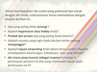 Untuk mendapatkan ide usaha yang potensial dan cocok
dengan diri Anda, enterpreneur harus memulainya dengan
analisis berikut ini:

• Apa yang paling Anda senangi ?
• Apakah kegemaran atau hobby Anda?
• Produk dan proses apa yang paling Anda ketahui?
• Adakah sesuatu yang ingin Anda lakukan ketika sedang
  menganggur?
• Apakah tujuan terpenting Anda dalam bisnis sendiri? Apakah
  mendapatkan keuntungan, kebebasan, atau yang lainnya?
• Ide mana yang muncul sebagai respons terhadap 4
  pertanyaan pertama di atas yang memenuhi tujuan pada
  pertanyaan no 5?
 