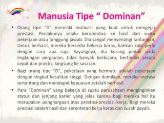 Manusia Tipe “ Dominan”
• Orang tipe “D” memiliki motivasi yang kuat untuk mengejar
  prestasi. Perilakunya selalu berorientasi ke hasil dari suatu
  pekerjaan atau tanggung jawab. Dia sangat menyenangi tantangan.
  Untuk berhasil, mereka bersedia bekerja keras, bahkan kalo perlu
  dengan cara apa saja. Sayangnya, dia kurang peduli pada
  lingkungan pergaulan, tidak banyak berbicara, bertindak secara
  cepat dan praktis, langsung ke sasaran.
• Bagi orang tipe “D”, pekerjaan yang bermutu adalah pekerjaan
  dengan tingkat kesulitan tinggi. Dengan demikian, mereka merasa
  tertantang dan mendapat kepuasan setelah berhasil.
• Para “Dominan” yang bekerja di suatu perusahaan menginginkan
  status dan jenjang karier yang jelas karena bagi mereka hal itu
  merupakan penghargaan atas prestasi-prestasi kerja. Bagi mereka
  prestasi adalah hasil dari serentetan kerja keras dan susah payah.
 