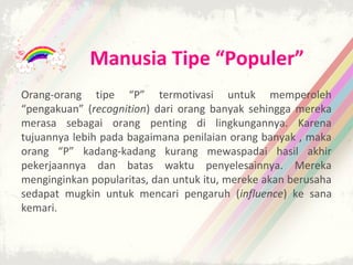 Manusia Tipe “Populer”
Orang-orang tipe “P” termotivasi untuk memperoleh
“pengakuan” (recognition) dari orang banyak sehingga mereka
merasa sebagai orang penting di lingkungannya. Karena
tujuannya lebih pada bagaimana penilaian orang banyak , maka
orang “P” kadang-kadang kurang mewaspadai hasil akhir
pekerjaannya dan batas waktu penyelesainnya. Mereka
menginginkan popularitas, dan untuk itu, mereke akan berusaha
sedapat mugkin untuk mencari pengaruh (influence) ke sana
kemari.
 