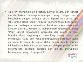 • Tipe “P” menginginkan prestise, banyak bicara, dan sangat
  mendambakan hubungan-hubungan yang hangat serta
  bersahabat dengan berbagai pihak. Seperti juga orang tipe
  “D”, orang-orang yang “Populis” menghendaki kebebasan,
  jauh dari berbagai aturan-aturan ketat serta kendali-kendali
  yang terlalu rinci. Kreativitas menghendaki kebebasan, orang
  “Pop” sangat menyenangi pergaulan dan pintar bergaul.
  Mereka tidak segan-segan menolong orang lain, dan
  memotivasi siapa pun yang membutuhkan dorongan guna
  mencapai kemajuan-kemajuan dalam bisnis atau kehidupan
  ini. Berbicara, baik antarpribdi maupun di depan publik sambil
  melontarkan berbagai gagasan dan ide-ide, merupakan
  kemampuan yang cukup spesifik.
 