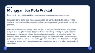 Menggambar Pola Fraktal
Pada corak batik, sering kali kita menemukan adanya pola-pola yang berulang.
Salah satu corak batik yang menggunakan pola berulang adalah batik fraktal. Fraktal
adalah konsep matematika yang mempelajari proses pengulangan dimensi, iterasi, dan
pecahan.
Fraktal merupakan benda yang mempuanyai bentuk geometri dan dapat dibagi-bagi
dengan cara yang tidak biasa. Beberapa benda fraktal dapat dibagi menjadi beberpa
bagian yang mirip benda aslinya dan jika digambarkan akan menghasilkan pola. Pola
tersebut dapat memiliki detail yang tak terhingga dan memiliki struktur serupa dirinya
pada tingkat perbesaran yang tak terhingga. Pola fraktal biasanya dapat dibuat dengan
cara menggambar ulang pola dengan skala yang berbeda menggunakan proses rekursi
atau iterasi.
 