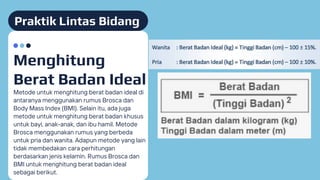 Praktik Lintas Bidang
Metode untuk menghitung berat badan ideal di
antaranya menggunakan rumus Brosca dan
Body Mass Index (BMI). Selain itu, ada juga
metode untuk menghitung berat badan khusus
untuk bayi, anak-anak, dan ibu hamil. Metode
Brosca menggunakan rumus yang berbeda
untuk pria dan wanita. Adapun metode yang lain
tidak membedakan cara perhitungan
berdasarkan jenis kelamin. Rumus Brosca dan
BMI untuk menghitung berat badan ideal
sebagai berikut.
Menghitung
Berat Badan Ideal
 
