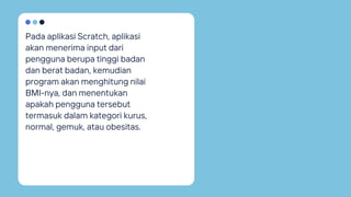 Pada aplikasi Scratch, aplikasi
akan menerima input dari
pengguna berupa tinggi badan
dan berat badan, kemudian
program akan menghitung nilai
BMI-nya, dan menentukan
apakah pengguna tersebut
termasuk dalam kategori kurus,
normal, gemuk, atau obesitas.
 