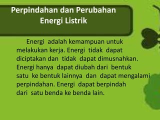 Perpindahan dan Perubahan 
Energi Listrik 
Energi adalah kemampuan untuk 
melakukan kerja. Energi tidak dapat 
diciptakan dan tidak dapat dimusnahkan. 
Energi hanya dapat diubah dari bentuk 
satu ke bentuk lainnya dan dapat mengalami 
perpindahan. Energi dapat berpindah 
dari satu benda ke benda lain. 
 