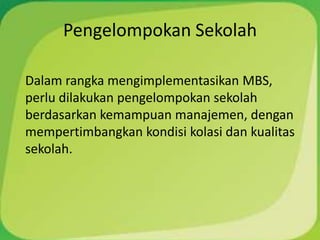 Pengelompokan Sekolah

Dalam rangka mengimplementasikan MBS,
perlu dilakukan pengelompokan sekolah
berdasarkan kemampuan manajemen, dengan
mempertimbangkan kondisi kolasi dan kualitas
sekolah.
 