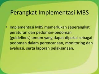 Perangkat Implementasi MBS

• Implementasi MBS memerlukan seperangkat
  peraturan dan pedoman-pedoman
  (guidelines) umum yang dapat dipakai sebagai
  pedoman dalam perencanaan, monitoring dan
  evaluasi, serta laporan pelaksanaan.
 