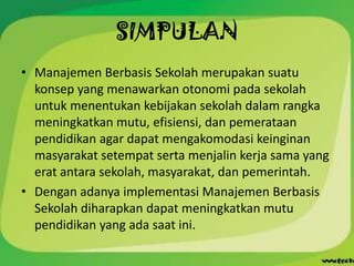 SIMPULAN
• Manajemen Berbasis Sekolah merupakan suatu
  konsep yang menawarkan otonomi pada sekolah
  untuk menentukan kebijakan sekolah dalam rangka
  meningkatkan mutu, efisiensi, dan pemerataan
  pendidikan agar dapat mengakomodasi keinginan
  masyarakat setempat serta menjalin kerja sama yang
  erat antara sekolah, masyarakat, dan pemerintah.
• Dengan adanya implementasi Manajemen Berbasis
  Sekolah diharapkan dapat meningkatkan mutu
  pendidikan yang ada saat ini.
 