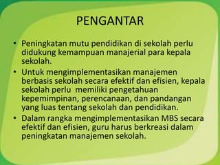 PENGANTAR
• Peningkatan mutu pendidikan di sekolah perlu
  didukung kemampuan manajerial para kepala
  sekolah.
• Untuk mengimplementasikan manajemen
  berbasis sekolah secara efektif dan efisien, kepala
  sekolah perlu memiliki pengetahuan
  kepemimpinan, perencanaan, dan pandangan
  yang luas tentang sekolah dan pendidikan.
• Dalam rangka mengimplementasikan MBS secara
  efektif dan efisien, guru harus berkreasi dalam
  peningkatan manajemen sekolah.
 
