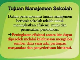 Dalam penerapannya tujuan manajemen
     berbasis sekolah adalah untuk
   meningkatkan efisiensi, mutu dan
        pemerataan pendidikan.
Peningkatan efisiensi antara lain dapat
diperoleh melalui keleluasaan mengelola
   sumber daya yang ada, partisipasi
masyarakat dan penyederhaan birokrasi.
 
