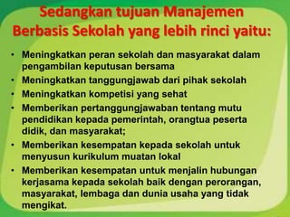 Sedangkan tujuan Manajemen
Berbasis Sekolah yang lebih rinci yaitu:
• Meningkatkan peran sekolah dan masyarakat dalam
  pengambilan keputusan bersama
• Meningkatkan tanggungjawab dari pihak sekolah
• Meningkatkan kompetisi yang sehat
• Memberikan pertanggungjawaban tentang mutu
  pendidikan kepada pemerintah, orangtua peserta
  didik, dan masyarakat;
• Memberikan kesempatan kepada sekolah untuk
  menyusun kurikulum muatan lokal
• Memberikan kesempatan untuk menjalin hubungan
  kerjasama kepada sekolah baik dengan perorangan,
  masyarakat, lembaga dan dunia usaha yang tidak
  mengikat.
 