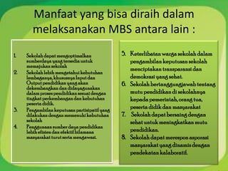 Manfaat yang bisa diraih dalam
       melaksanakan MBS antara lain :
1.   Sekolah dapat mengoptimalkan              5. Keterlibatan warga sekolah dalam
     sumberdaya yang tersedia untuk               pengambilan keputusan sekolah
     memajukan sekolah
                                                  menciptakan transparansi dan
2.   Sekolah lebih mengetahui kebutuhan
     lembaganya, khususnya Input dan              demokrasi yang sehat.
     Output pendidikan yang akan               6. Sekolah bertanggungjawab tentang
     dekembangkan dan didayagunakan
     dalam proses pendidikan sesuai dengan        mutu pendidikan di sekolahnya
     tingkat perkembangan dan kebutuhan           kepada pemerintah, orang tua,
     peserta didik.
3.   Pengambilan keputusan partisipatif yang
                                                  peserta didik dan masyarakat
     dilakukan dengan memenuhi kebutuhan       7. Sekolah dapat bersaing dengan
     sekolah                                      sehat untuk meningkatkan mutu
4.   Penggunaan sumber daya pendidikan
     lebih efisien dan efektif bilamana           pendidikan.
     masyarakat turut serta mengawasi.         8. Sekolah dapat merespon asporasi
                                                  masyarakat yang dinamis dengan
                                                  pendekatan kalaboratif.
 