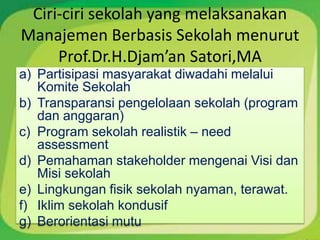 Ciri-ciri sekolah yang melaksanakan
Manajemen Berbasis Sekolah menurut
     Prof.Dr.H.Djam’an Satori,MA
a) Partisipasi masyarakat diwadahi melalui
   Komite Sekolah
b) Transparansi pengelolaan sekolah (program
   dan anggaran)
c) Program sekolah realistik – need
   assessment
d) Pemahaman stakeholder mengenai Visi dan
   Misi sekolah
e) Lingkungan fisik sekolah nyaman, terawat.
f) Iklim sekolah kondusif
g) Berorientasi mutu
 