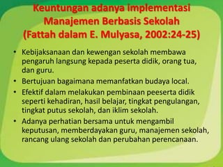 Keuntungan adanya implementasi
       Manajemen Berbasis Sekolah
  (Fattah dalam E. Mulyasa, 2002:24-25)
• Kebijaksanaan dan kewengan sekolah membawa
  pengaruh langsung kepada peserta didik, orang tua,
  dan guru.
• Bertujuan bagaimana memanfatkan budaya local.
• Efektif dalam melakukan pembinaan peeserta didik
  seperti kehadiran, hasil belajar, tingkat pengulangan,
  tingkat putus sekolah, dan iklim sekolah.
• Adanya perhatian bersama untuk mengambil
  keputusan, memberdayakan guru, manajemen sekolah,
  rancang ulang sekolah dan perubahan perencanaan.
 