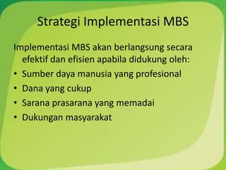 Strategi Implementasi MBS
Implementasi MBS akan berlangsung secara
  efektif dan efisien apabila didukung oleh:
• Sumber daya manusia yang profesional
• Dana yang cukup
• Sarana prasarana yang memadai
• Dukungan masyarakat
 