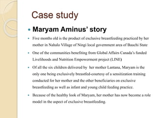 Case study
 Maryam Aminus’ story
 Five months old is the product of exclusive breastfeeding practiced by her
mother in Nahalo Village of Ningi local government area of Bauchi State
 One of the communities benefiting from Global Affairs Canada’s funded
Livelihoods and Nutrition Empowerment project (LINE)
 Of all the six children delivered by her mother Lantana, Maryam is the
only one being exclusively breastfed-courtesy of a sensitization training
conducted for her mother and the other beneficiaries on exclusive
breastfeeding as well as infant and young child feeding practice.
 Because of the healthy look of Maryam, her mother has now become a role
model in the aspect of exclusive breastfeeding.
 