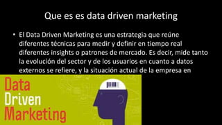 Que es es data driven marketing
• El Data Driven Marketing es una estrategia que reúne
diferentes técnicas para medir y definir en tiempo real
diferentes insights o patrones de mercado. Es decir, mide tanto
la evolución del sector y de los usuarios en cuanto a datos
externos se refiere, y la situación actual de la empresa en
cuanto a datos internos.
 