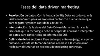 Fases del data driven marketing
• Recolección de datos: Con la llegada del Big Data, es cada vez más
fácil y económico para las empresas contar con buena tecnología
para registrar grandes cantidades de datos.
• Interpretación: Es la clave del Data Driven Marketing. Esta es la
fase en la que la tecnología debe ser capaz de analizar e interpretar
los datos para convertirlos en información útil.
• Definición de las acciones: Fase en la que entra en juego el equipo
humano. Se trata de tomar decisiones en base a la información
recibida y plasmarlas en acciones de marketing concretas.
 