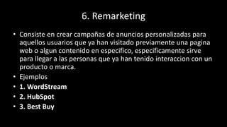 6. Remarketing
• Consiste en crear campañas de anuncios personalizadas para
aquellos usuarios que ya han visitado previamente una pagina
web o algun contenido en especifico, especificamente sirve
para llegar a las personas que ya han tenido interaccion con un
producto o marca.
• Ejemplos
• 1. WordStream
• 2. HubSpot
• 3. Best Buy
 