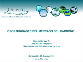 OPORTUNIDADES DEL MERCADO DEL CARBONO


                   Daniela Zaviezo A.
                 Jefe Área de Proyectos
        Chile-CO2 de UNTEC/Universidad de Chile




             Concepción, 31 de mayo 2011
 