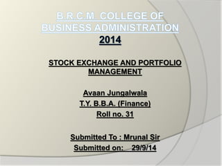 STOCK EXCHANGE AND PORTFOLIO 
MANAGEMENT 
Avaan Jungalwala 
T.Y. B.B.A. (Finance) 
Roll no. 31 
Submitted To : Mrunal Sir 
Submitted on: 29/9/14 
 
