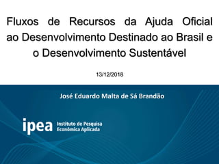 Fluxos de Recursos da Ajuda Oficial
ao Desenvolvimento Destinado ao Brasil e
o Desenvolvimento Sustentável
13/12/2018
José Eduardo Malta de Sá Brandão
 