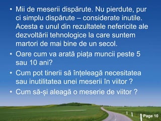 Page 10
• Mii de meserii dispărute. Nu pierdute, pur
ci simplu dispărute – considerate inutile.
Acesta e unul din rezultatele nefericite ale
dezvoltării tehnologice la care suntem
martori de mai bine de un secol.
• Oare cum va arată piața muncii peste 5
sau 10 ani?
• Cum pot tinerii să înțeleagă necesitatea
sau inutilitatea unei meserii în viitor ?
• Cum să-și aleagă o meserie de viitor ?
 