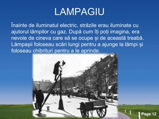 Page 12
LAMPAGIU
Înainte de iluminatul electric, străzile erau iluminate cu
ajutorul lămpilor cu gaz. După cum îți poți imagina, era
nevoie de cineva care să se ocupe și de această treabă.
Lămpașii foloseau scări lungi pentru a ajunge la lămpi și
foloseau chibrituri pentru a le aprinde.
 
