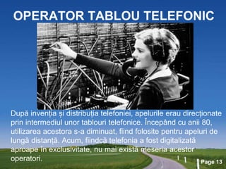 Page 13
OPERATOR TABLOU TELEFONIC
După invenția și distribuția telefoniei, apelurile erau direcționate
prin intermediul unor tablouri telefonice. Începând cu anii 80,
utilizarea acestora s-a diminuat, fiind folosite pentru apeluri de
lungă distanță. Acum, fiindcă telefonia a fost digitalizată
aproape în exclusivitate, nu mai există meseria acestor
operatori.
 