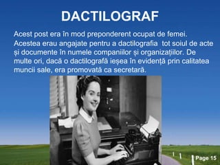 Page 15
DACTILOGRAF
Acest post era în mod preponderent ocupat de femei.
Acestea erau angajate pentru a dactilografia tot soiul de acte
și documente în numele companiilor și organizațiilor. De
multe ori, dacă o dactilografă ieșea în evidență prin calitatea
muncii sale, era promovată ca secretară.
 