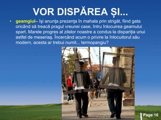 Page 16
VOR DISPĂREA ȘI...
• geamgiul– îşi anunţa prezenţa în mahala prin strigăt, fiind gata
oricând să treacă pragul vreunei case, întru înlocuirea geamului
spart. Marele progres al zilelor noastre a condus la dispariţia unui
astfel de meseriaş. Încercând acum o privire la înlocuitorul său
modern, acesta ar trebui numit... termopangiu?
 