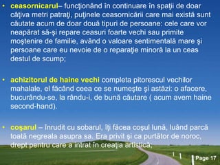Page 17
• ceasornicarul– funcţionând în continuare în spaţii de doar
câţiva metri patraţi, puţinele ceasornicării care mai există sunt
căutate acum de doar două tipuri de persoane: cele care vor
neapărat să-şi repare ceasuri foarte vechi sau primite
moştenire de familie, având o valoare sentimentală mare şi
persoane care eu nevoie de o reparaţie minoră la un ceas
destul de scump;
• achizitorul de haine vechi completa pitorescul vechilor
mahalale, el făcând ceea ce se numeşte şi astăzi: o afacere,
bucurându-se, la rându-i, de bună căutare ( acum avem haine
second-hand).
• coşarul – înrudit cu sobarul, îţi făcea coşul lună, luând parcă
toată negreala asupra sa. Era privit şi ca purtător de noroc,
drept pentru care a intrat în creaţia artistică;
 